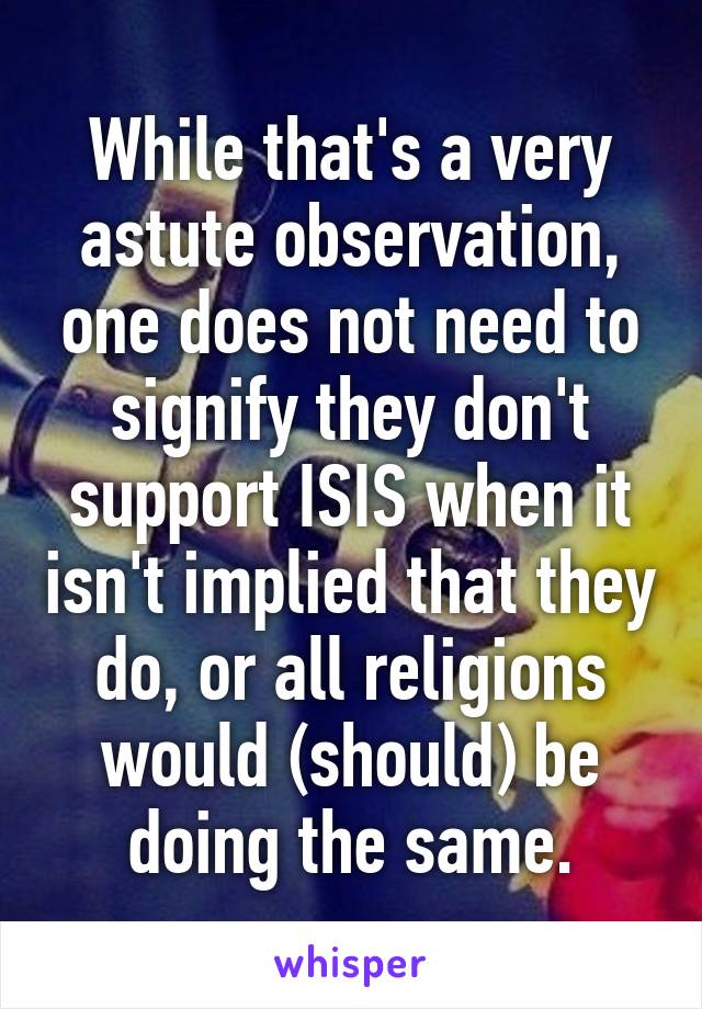 While that's a very astute observation, one does not need to signify they don't support ISIS when it isn't implied that they do, or all religions would (should) be doing the same.