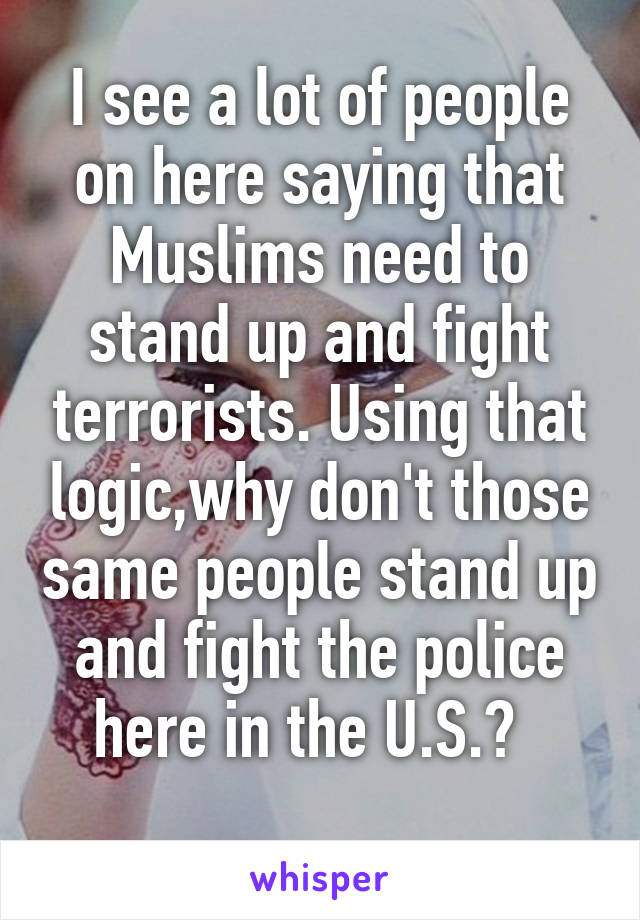 I see a lot of people on here saying that Muslims need to stand up and fight terrorists. Using that logic,why don't those same people stand up and fight the police here in the U.S.?  
