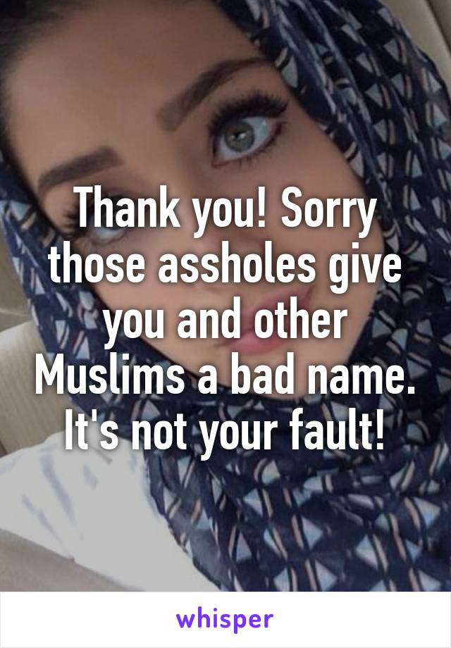 Thank you! Sorry those assholes give you and other Muslims a bad name. It's not your fault!