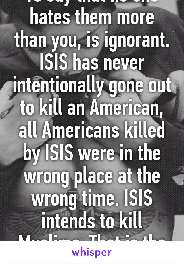 To say that no one hates them more than you, is ignorant. ISIS has never intentionally gone out to kill an American, all Americans killed by ISIS were in the wrong place at the wrong time. ISIS intends to kill Muslims. That is the fact.