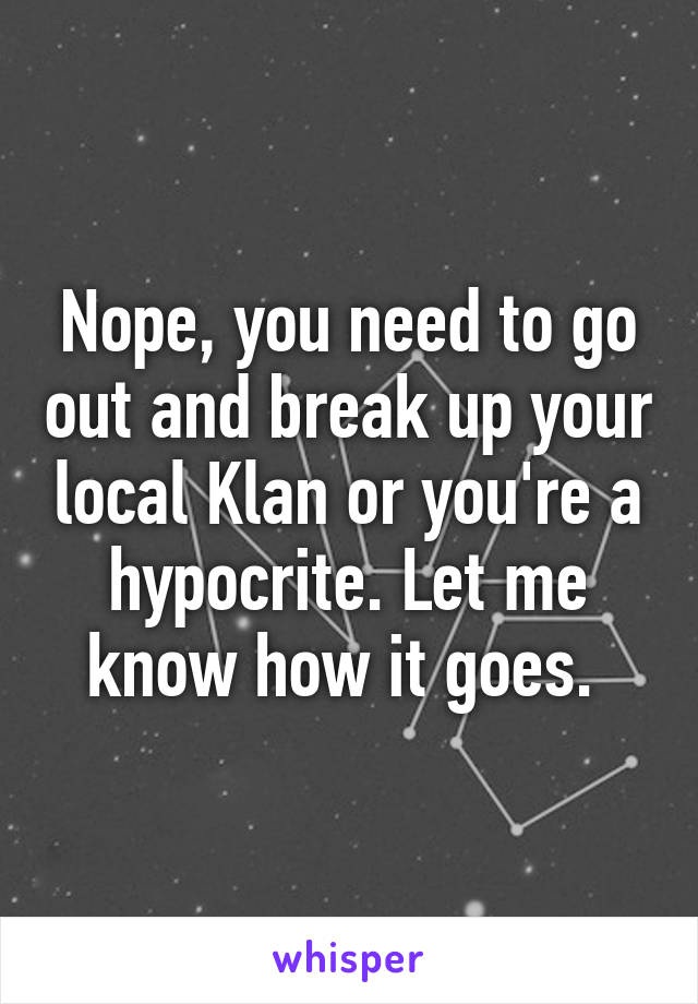 Nope, you need to go out and break up your local Klan or you're a hypocrite. Let me know how it goes. 