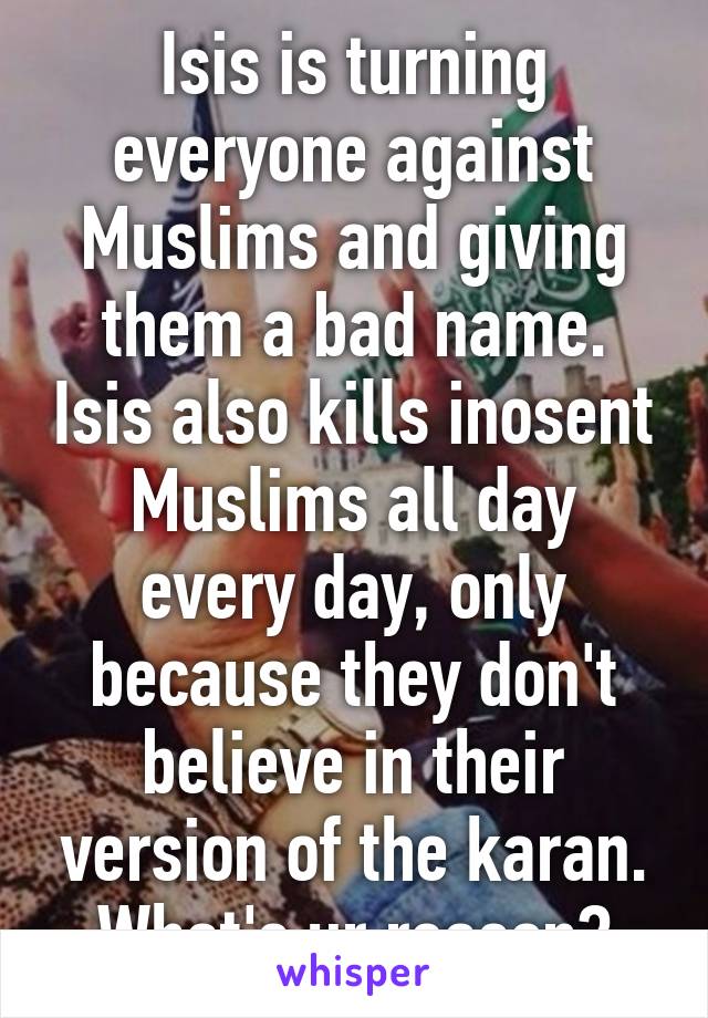 Isis is turning everyone against Muslims and giving them a bad name. Isis also kills inosent Muslims all day every day, only because they don't believe in their version of the karan. What's ur reason?