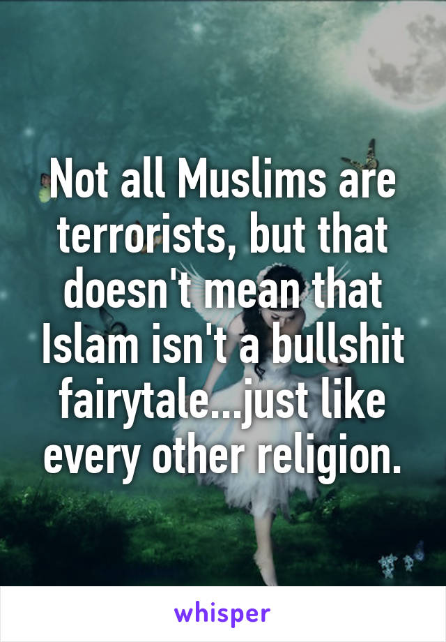 Not all Muslims are terrorists, but that doesn't mean that Islam isn't a bullshit fairytale...just like every other religion.