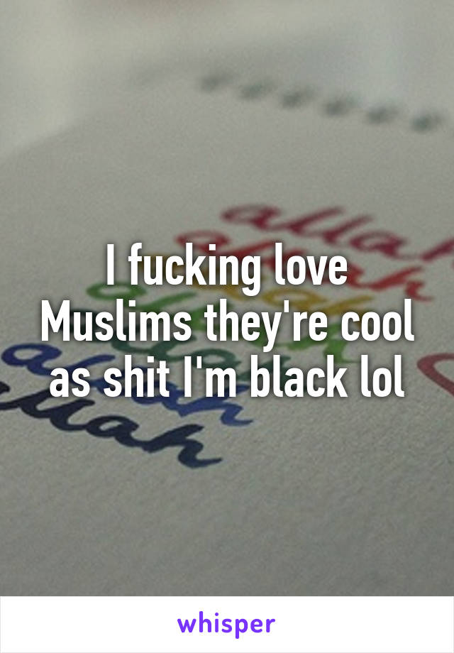 I fucking love Muslims they're cool as shit I'm black lol