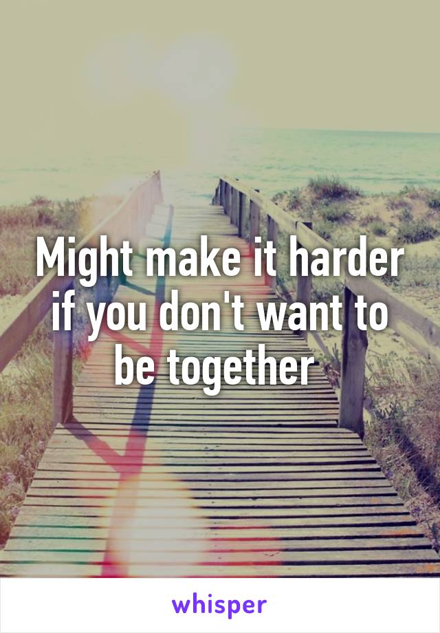 Might make it harder if you don't want to be together 