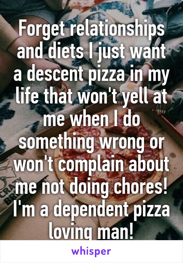 Forget relationships and diets I just want a descent pizza in my life that won't yell at me when I do something wrong or won't complain about me not doing chores! I'm a dependent pizza loving man!