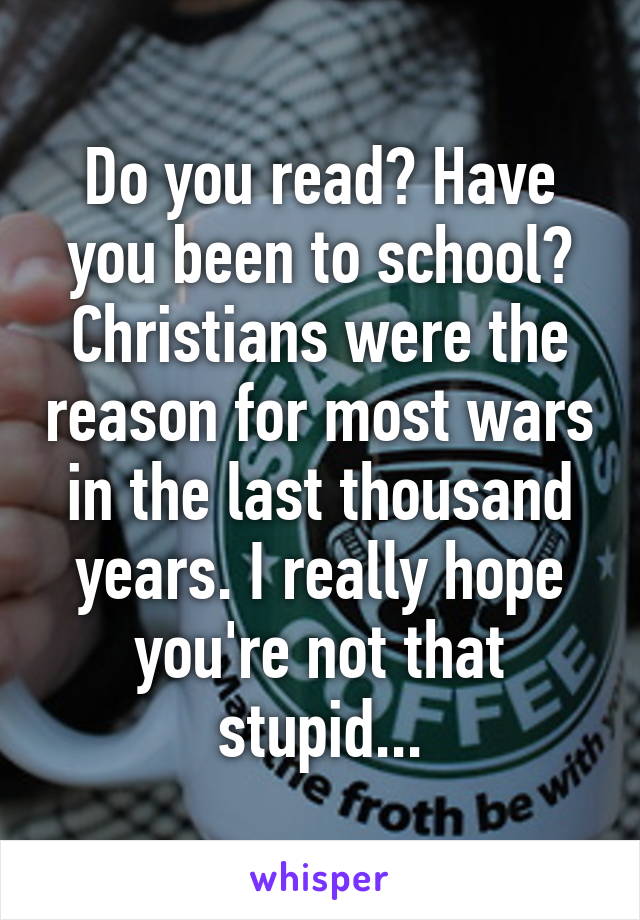 Do you read? Have you been to school? Christians were the reason for most wars in the last thousand years. I really hope you're not that stupid...