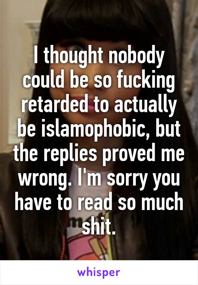 I thought nobody could be so fucking retarded to actually be islamophobic, but the replies proved me wrong. I'm sorry you have to read so much shit.