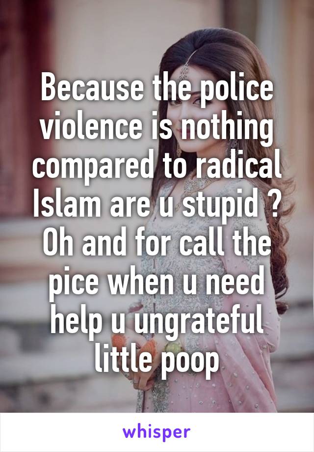 Because the police violence is nothing compared to radical Islam are u stupid ? Oh and for call the pice when u need help u ungrateful little poop