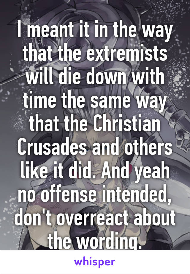 I meant it in the way that the extremists will die down with time the same way that the Christian Crusades and others like it did. And yeah no offense intended, don't overreact about the wording.