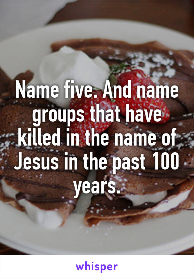 Name five. And name groups that have killed in the name of Jesus in the past 100 years.