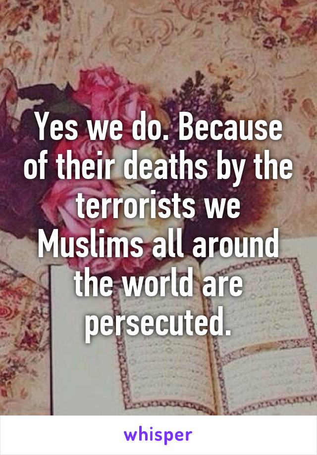 Yes we do. Because of their deaths by the terrorists we Muslims all around the world are persecuted.