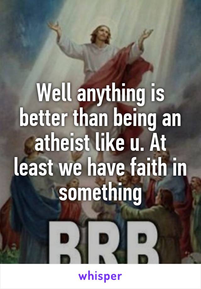 Well anything is better than being an atheist like u. At least we have faith in something