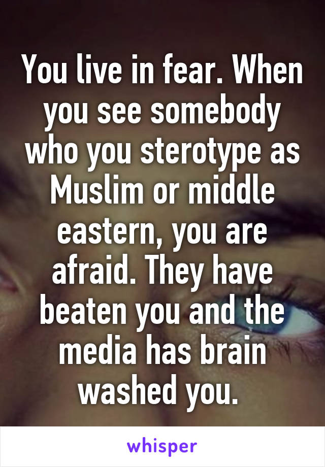 You live in fear. When you see somebody who you sterotype as Muslim or middle eastern, you are afraid. They have beaten you and the media has brain washed you. 