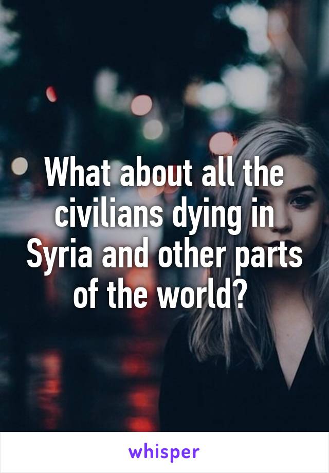 What about all the civilians dying in Syria and other parts of the world? 