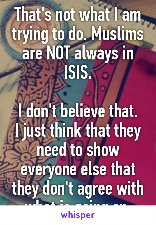 That's not what I am trying to do. Muslims are NOT always in ISIS.

I don't believe that.
I just think that they need to show everyone else that they don't agree with what is going on.