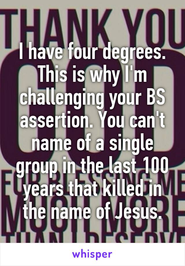 I have four degrees. This is why I'm challenging your BS assertion. You can't name of a single group in the last 100 years that killed in the name of Jesus.