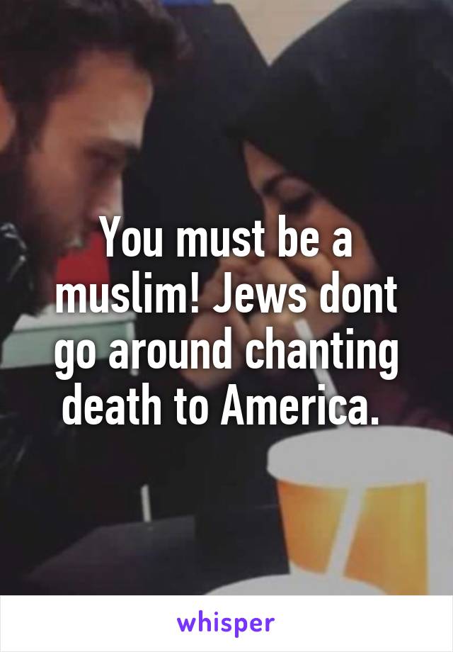 You must be a muslim! Jews dont go around chanting death to America. 