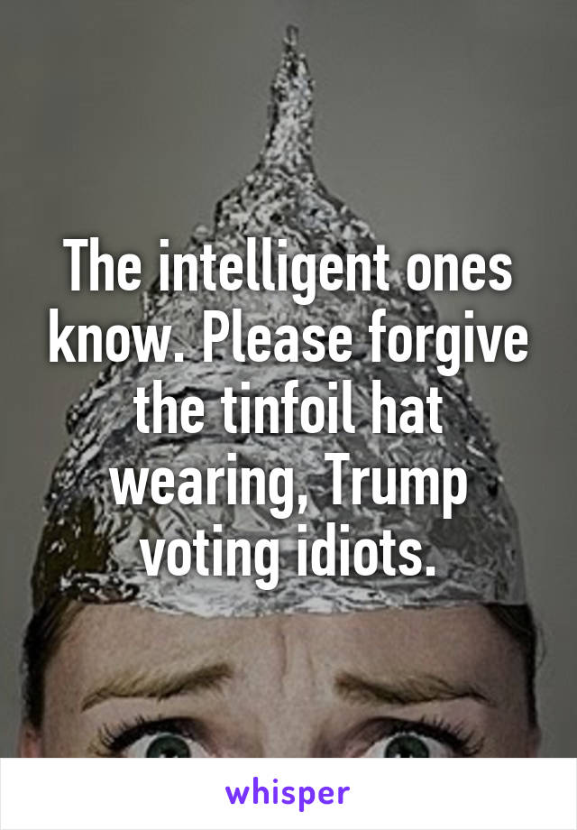 The intelligent ones know. Please forgive the tinfoil hat wearing, Trump voting idiots.