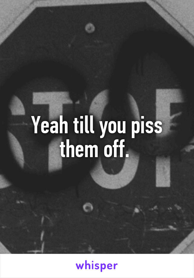 Yeah till you piss them off. 