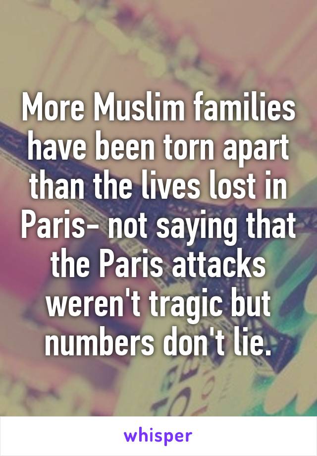 More Muslim families have been torn apart than the lives lost in Paris- not saying that the Paris attacks weren't tragic but numbers don't lie.