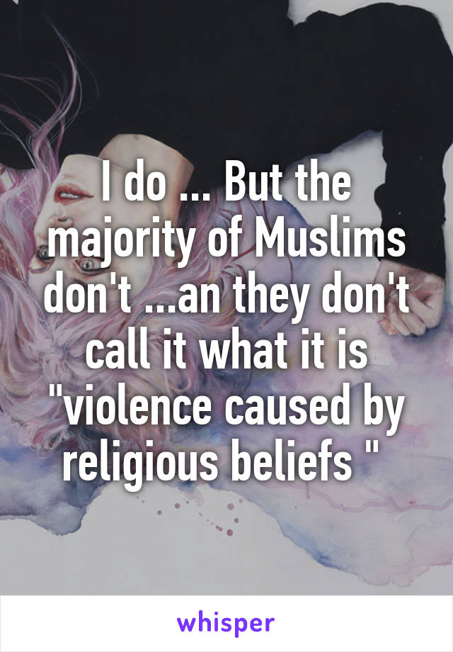 I do ... But the majority of Muslims don't ...an they don't call it what it is "violence caused by religious beliefs " 