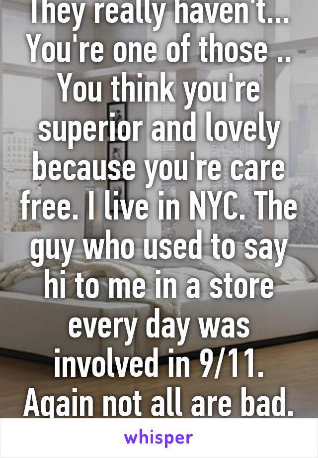 They really haven't... You're one of those .. You think you're superior and lovely because you're care free. I live in NYC. The guy who used to say hi to me in a store every day was involved in 9/11. Again not all are bad. I go out. I have fun. 