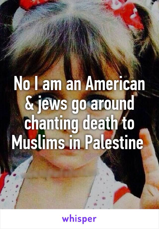 No I am an American & jews go around chanting death to Muslims in Palestine 