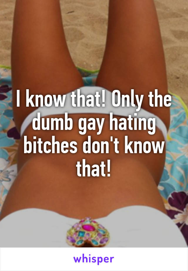 I know that! Only the dumb gay hating bitches don't know that!