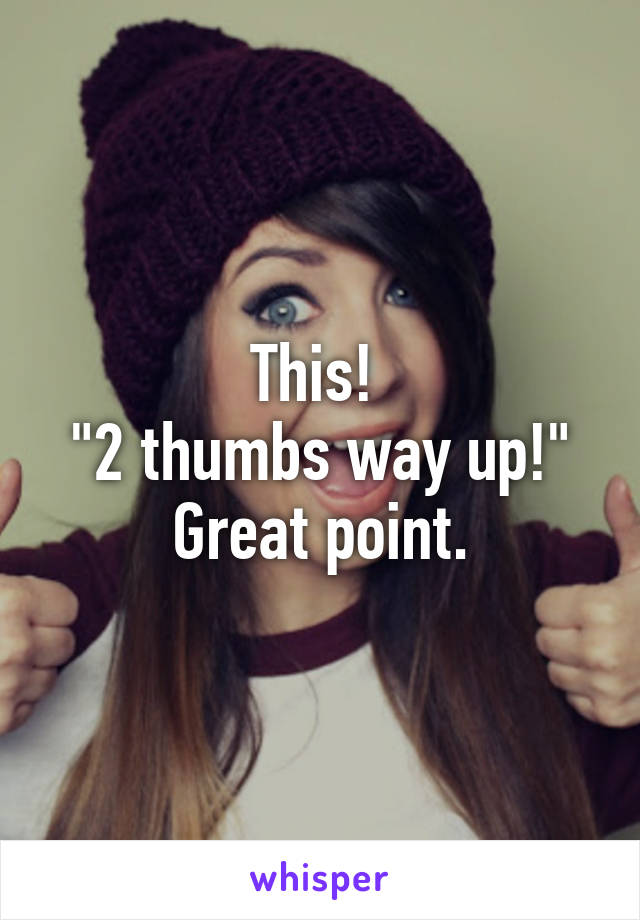 This! 
"2 thumbs way up!"
Great point.