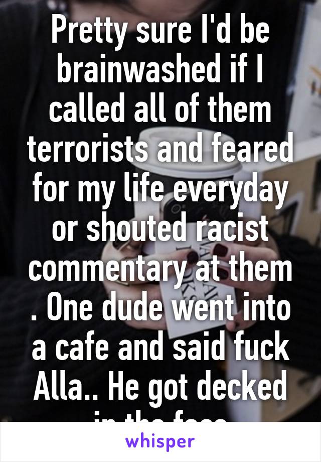 Pretty sure I'd be brainwashed if I called all of them terrorists and feared for my life everyday or shouted racist commentary at them . One dude went into a cafe and said fuck Alla.. He got decked in the face