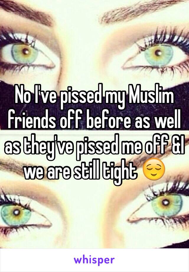 No I've pissed my Muslim friends off before as well as they've pissed me off &I we are still tight 😌