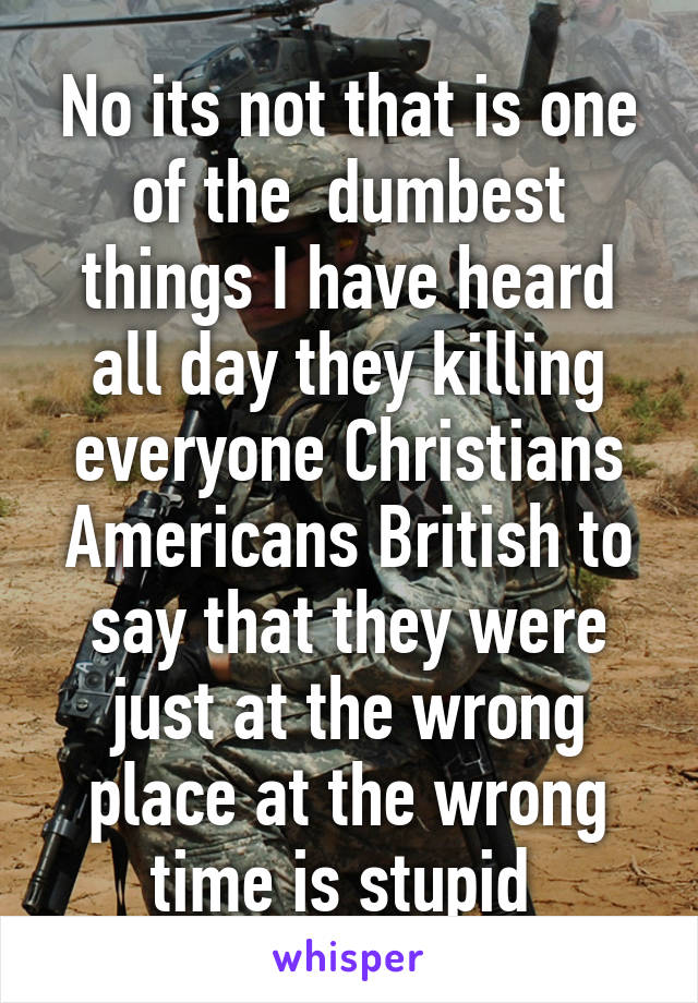 No its not that is one of the  dumbest things I have heard all day they killing everyone Christians Americans British to say that they were just at the wrong place at the wrong time is stupid 