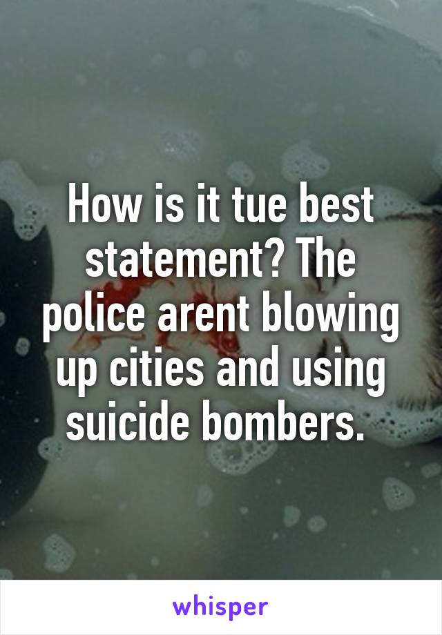 How is it tue best statement? The police arent blowing up cities and using suicide bombers. 