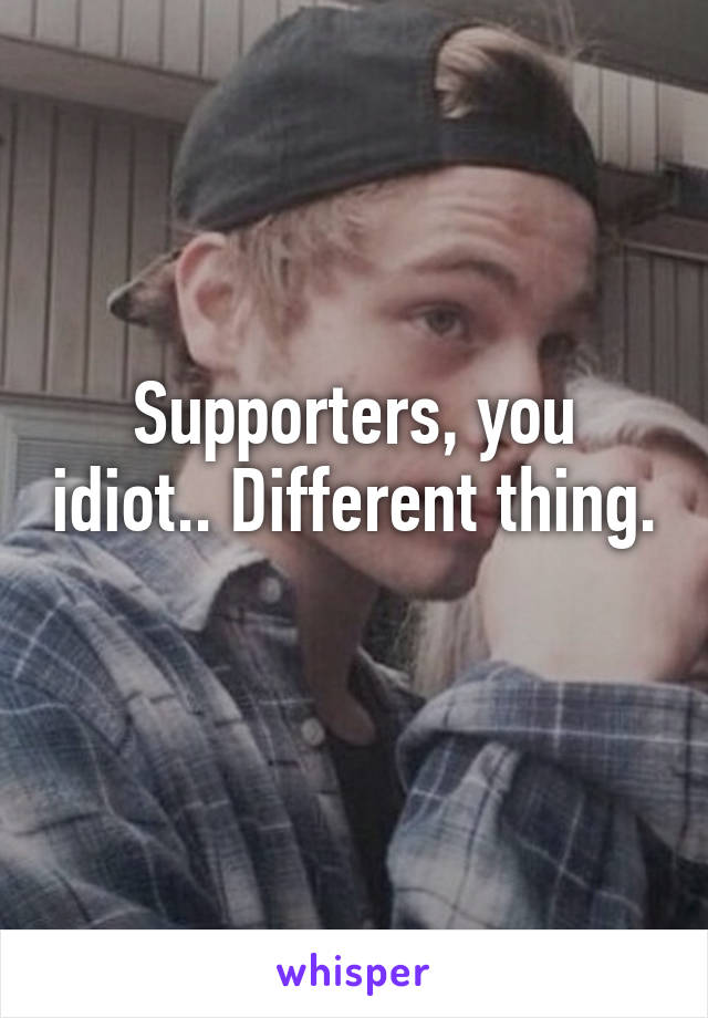 Supporters, you idiot.. Different thing. 