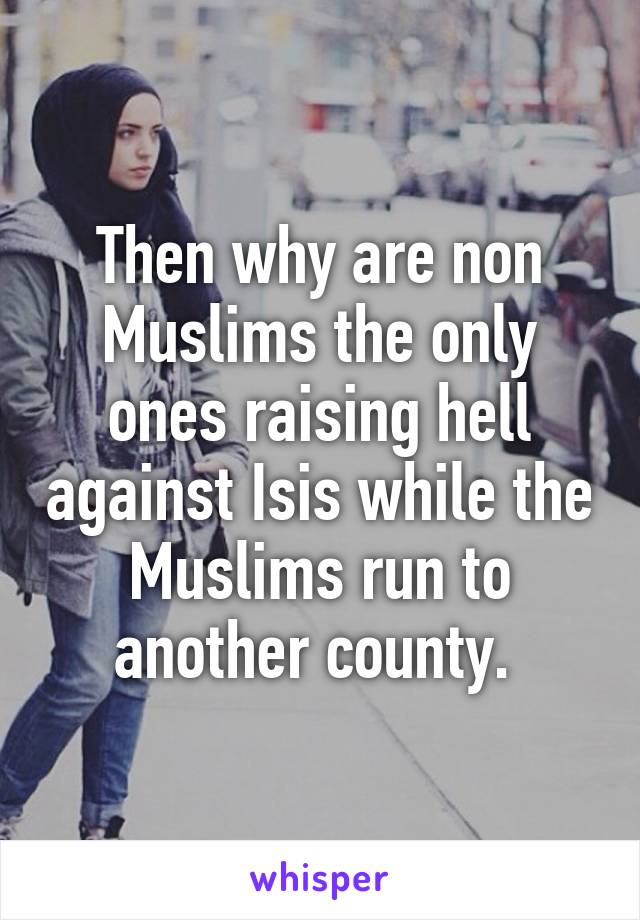 Then why are non Muslims the only ones raising hell against Isis while the Muslims run to another county. 