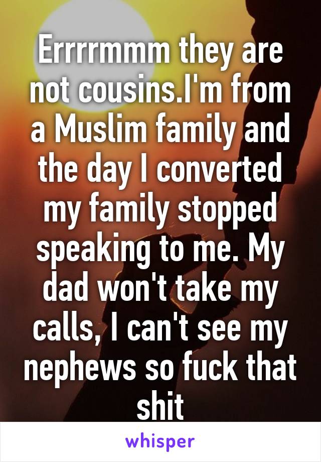 Errrrmmm they are not cousins.I'm from a Muslim family and the day I converted my family stopped speaking to me. My dad won't take my calls, I can't see my nephews so fuck that shit