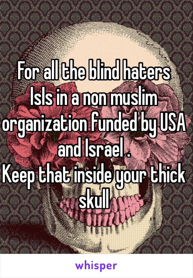 For all the blind haters
IsIs in a non muslim organization funded by USA and Israel .
Keep that inside your thick skull 