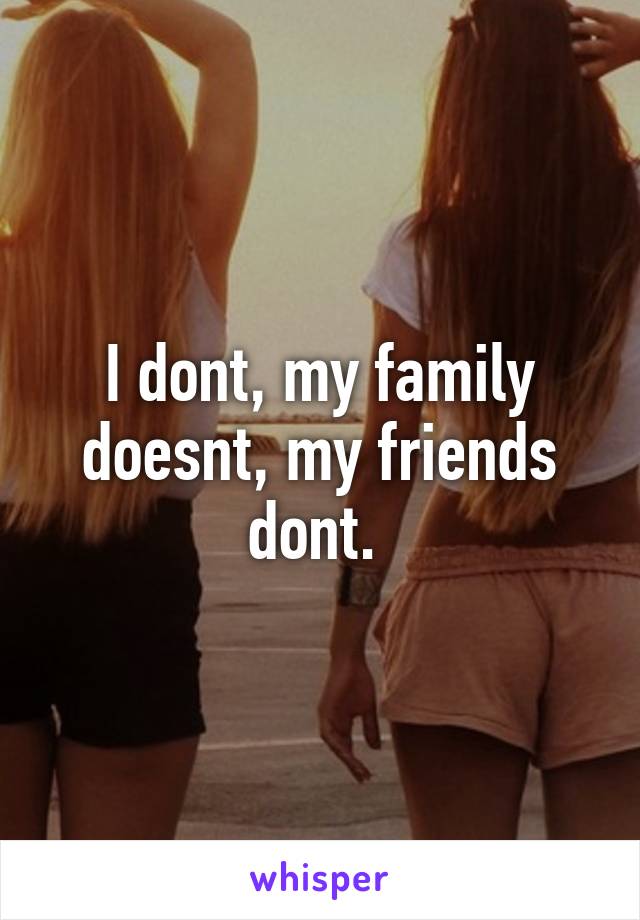 I dont, my family doesnt, my friends dont. 