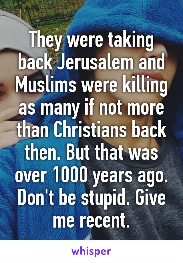 They were taking back Jerusalem and Muslims were killing as many if not more than Christians back then. But that was over 1000 years ago. Don't be stupid. Give me recent.