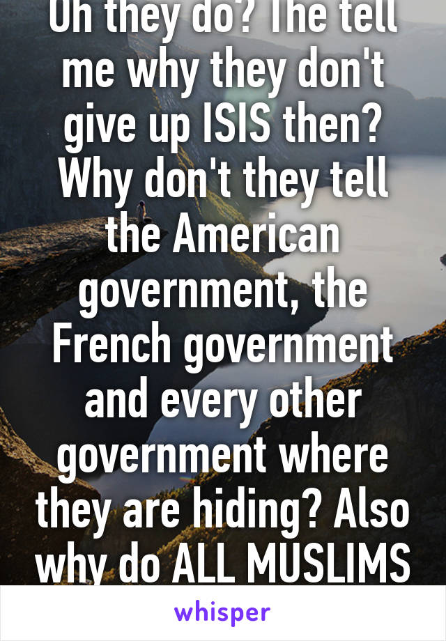 Oh they do? The tell me why they don't give up ISIS then? Why don't they tell the American government, the French government and every other government where they are hiding? Also why do ALL MUSLIMS act the same as ISIS?