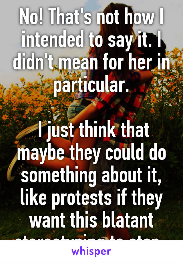 No! That's not how I intended to say it. I didn't mean for her in particular.

 I just think that maybe they could do something about it, like protests if they want this blatant stereotyping to stop. 