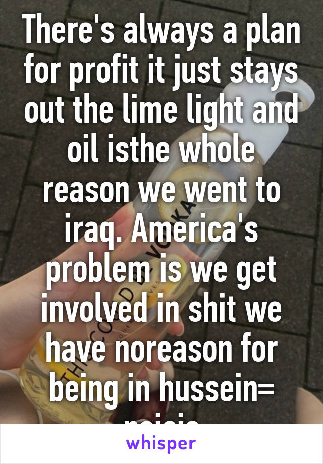 There's always a plan for profit it just stays out the lime light and oil isthe whole reason we went to iraq. America's problem is we get involved in shit we have noreason for being in hussein= noisis