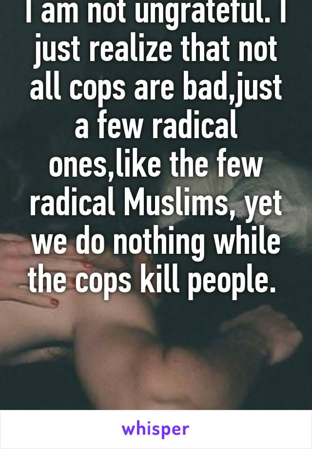 I am not ungrateful. I just realize that not all cops are bad,just a few radical ones,like the few radical Muslims, yet we do nothing while the cops kill people. 



