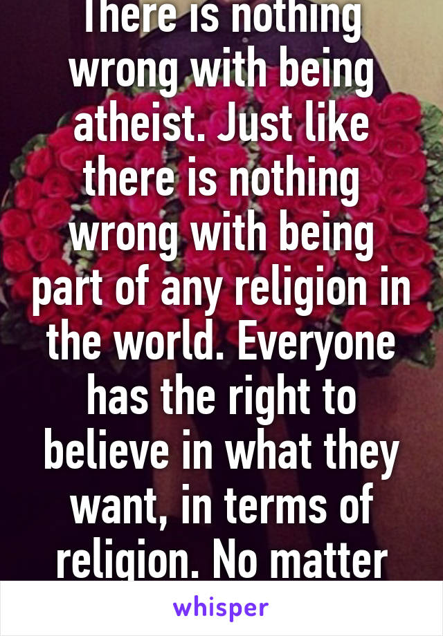 There is nothing wrong with being atheist. Just like there is nothing wrong with being part of any religion in the world. Everyone has the right to believe in what they want, in terms of religion. No matter what it is. 