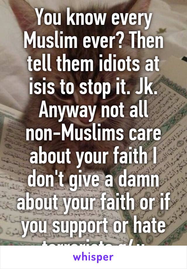 You know every Muslim ever? Then tell them idiots at isis to stop it. Jk. Anyway not all non-Muslims care about your faith I don't give a damn about your faith or if you support or hate terrorists g4u