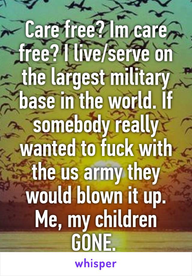 Care free? Im care free? I live/serve on the largest military base in the world. If somebody really wanted to fuck with the us army they would blown it up. Me, my children GONE. 