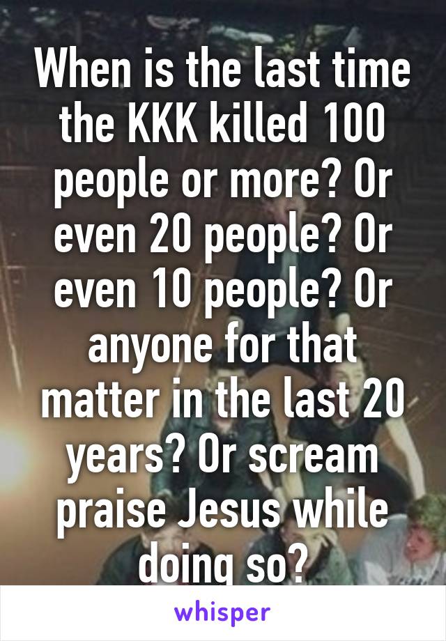 When is the last time the KKK killed 100 people or more? Or even 20 people? Or even 10 people? Or anyone for that matter in the last 20 years? Or scream praise Jesus while doing so?