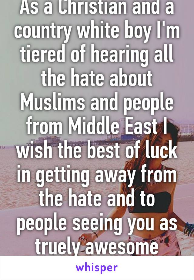 As a Christian and a country white boy I'm tiered of hearing all the hate about Muslims and people from Middle East I wish the best of luck in getting away from the hate and to people seeing you as truely awesome people:)