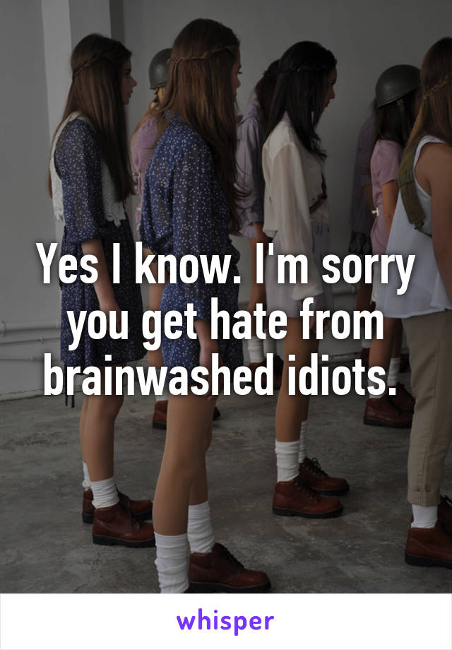 Yes I know. I'm sorry you get hate from brainwashed idiots. 